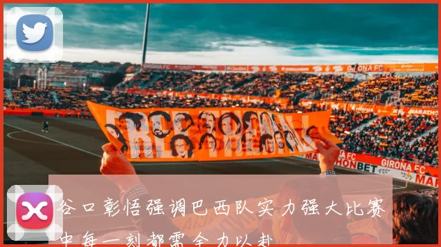 谷口彰悟强调巴西队实力强大比赛中每一刻都需全力以赴