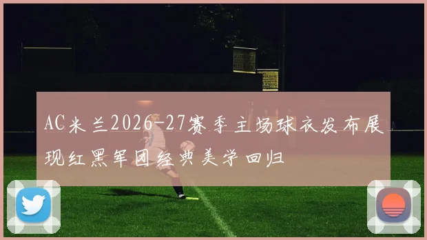 AC米兰2026-27赛季主场球衣发布展现红黑军团经典美学回归