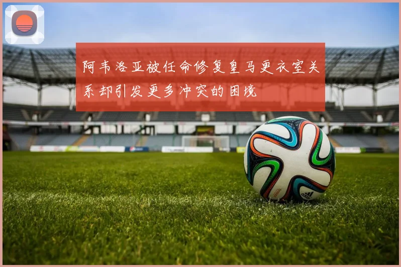 阿韦洛亚被任命修复皇马更衣室关系却引发更多冲突的困境