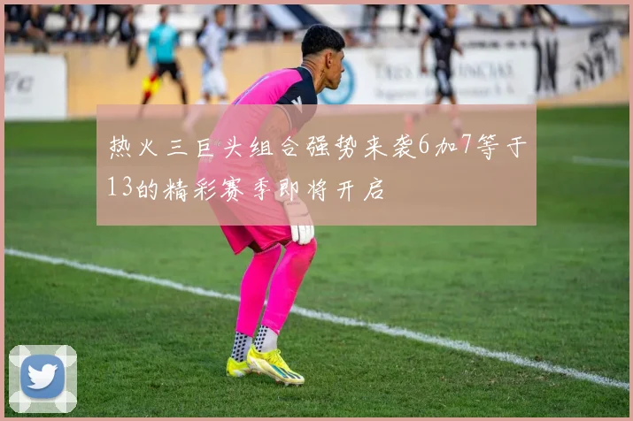 热火三巨头组合强势来袭6加7等于13的精彩赛季即将开启
