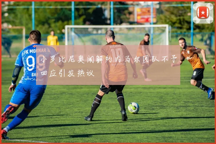 小罗比尼奥闹解约内马尔团队不予回应引发热议