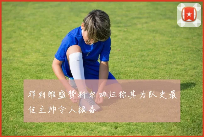 邓利维盛赞科尔回归称其为队史最佳主帅令人振奋