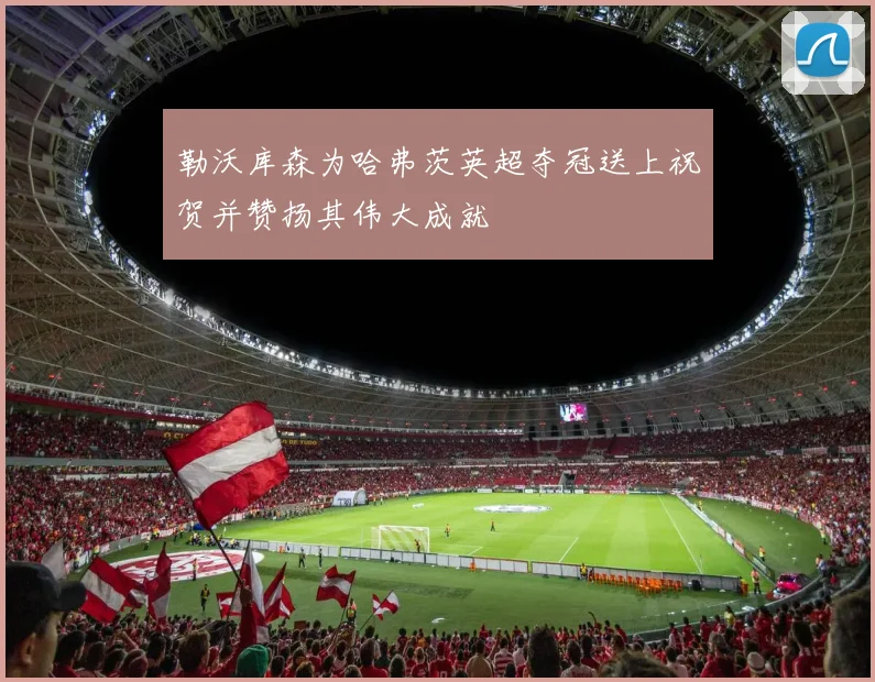 勒沃库森为哈弗茨英超夺冠送上祝贺并赞扬其伟大成就