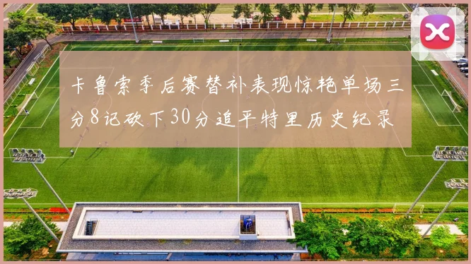 卡鲁索季后赛替补表现惊艳单场三分8记砍下30分追平特里历史纪录