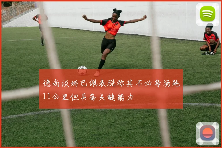 德尚谈姆巴佩表现称其不必每场跑11公里但具备关键能力