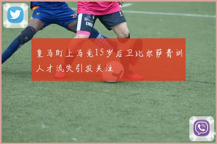 皇马盯上马竞15岁后卫比尔萨青训人才流失引发关注