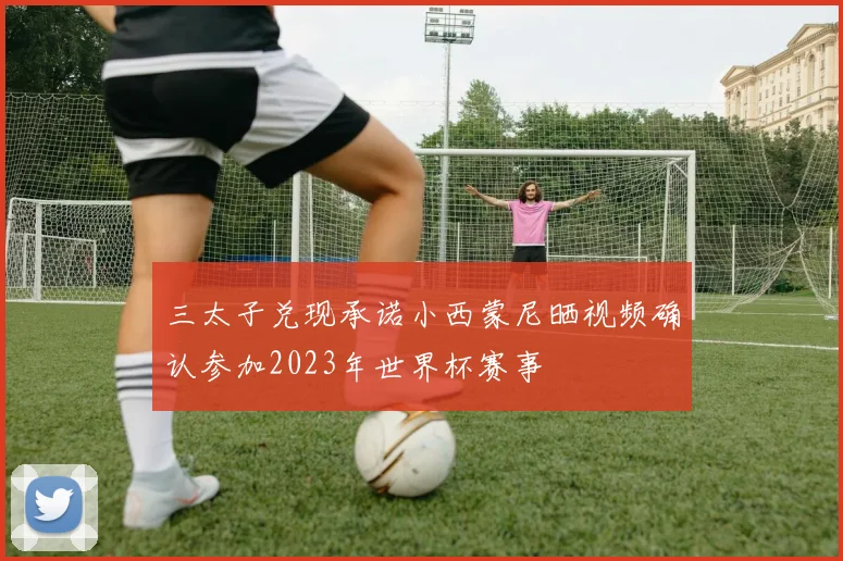三太子兑现承诺小西蒙尼晒视频确认参加2023年世界杯赛事