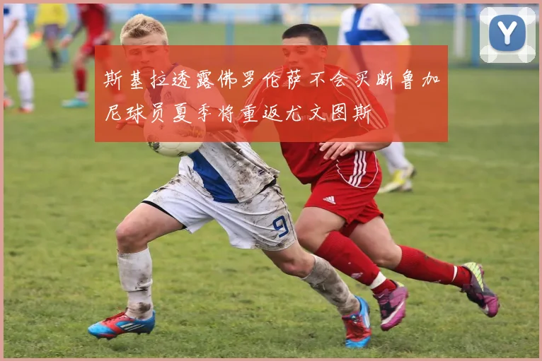 斯基拉透露佛罗伦萨不会买断鲁加尼球员夏季将重返尤文图斯
